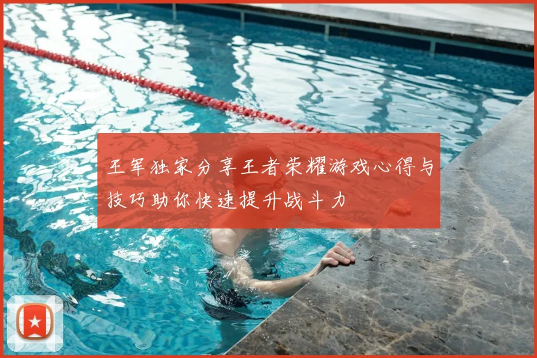 王军独家分享王者荣耀游戏心得与技巧助你快速提升战斗力