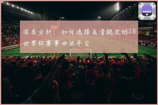 深度分析:如何选择高清稳定的18世界杯赛事回放平台