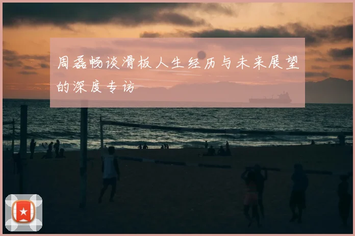 周磊畅谈滑板人生经历与未来展望的深度专访