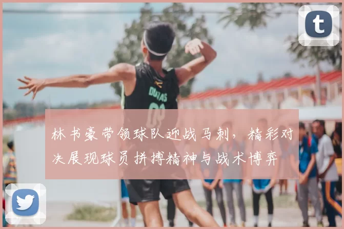 林书豪带领球队迎战马刺，精彩对决展现球员拼搏精神与战术博弈