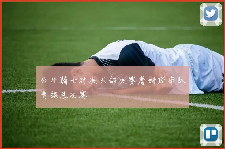 公牛骑士对决东部决赛詹姆斯率队晋级总决赛